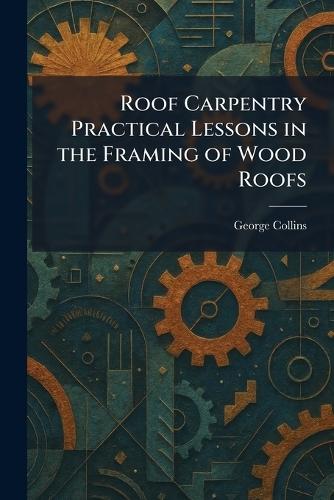 Roof Carpentry Practical Lessons in the Framing of Wood Roofs