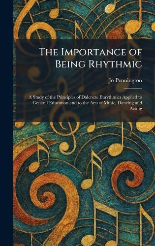 The Importance of Being Rhythmic: A Study of the Principles of Dalcroze Eurythmics Applied to General Education and to the Arts of Music, Dancing and Acting