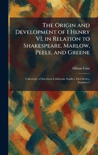 The Origin and Development of 1 Henry VI, in Relation to Shakespeare, Marlow, Peele, and Greene: University of Southern California Studies, First Series, Number 1