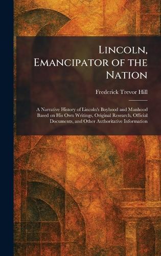 Lincoln, Emancipator of the Nation: A Narrative History of Lincoln's Boyhood and Manhood Based on His Own Writings, Original Research, Official Documents, and Other Authoritative Information