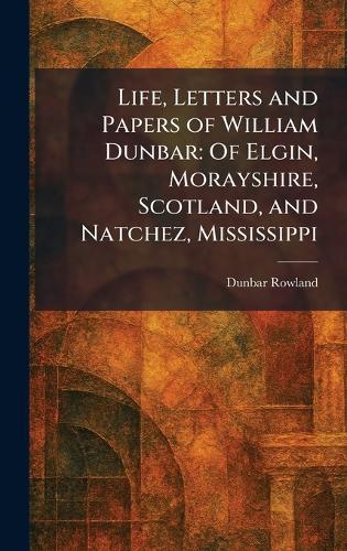 Life, Letters and Papers of William Dunbar: Of Elgin, Morayshire, Scotland, and Natchez, Mississippi