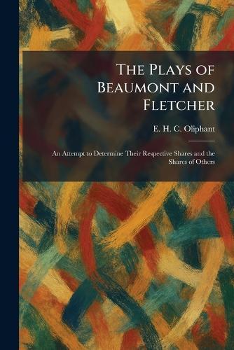 The Plays of Beaumont and Fletcher: An Attempt to Determine Their Respective Shares and the Shares of Others