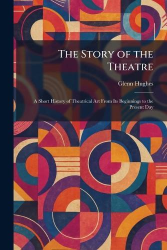 The Story of the Theatre: A Short History of Theatrical Art From Its Beginnings to the Present Day