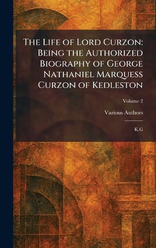 The Life of Lord Curzon: Being the Authorized Biography of George Nathaniel Marquess Curzon of Kedleston: K.G