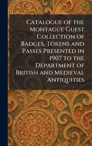 Catalogue of the Montague Guest Collection of Badges, Tokens and Passes Presented in 1907 to the Department of British and Medieval Antiquities