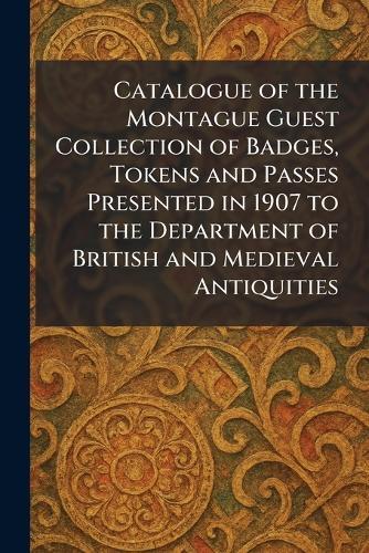 Catalogue of the Montague Guest Collection of Badges, Tokens and Passes Presented in 1907 to the Department of British and Medieval Antiquities