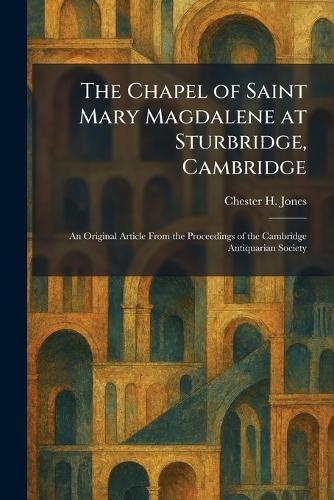 The Chapel of Saint Mary Magdalene at Sturbridge, Cambridge: An Original Article From the Proceedings of the Cambridge Antiquarian Society