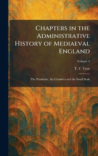 Chapters in the Administrative History of Mediaeval England: The Wardrobe, the Chamber and the Small Seals