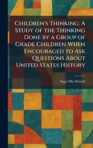 Children's Thinking: A Study of the Thinking Done by a Group of Grade Children When Encouraged to Ask Questions About United States History