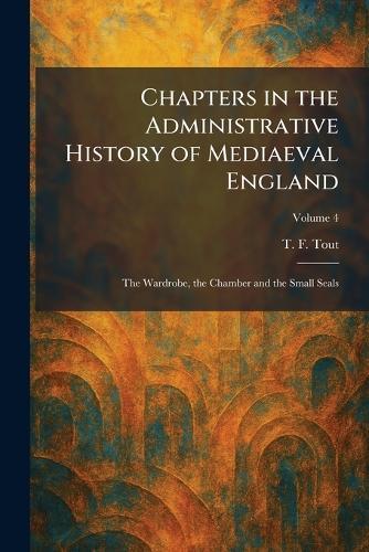 Chapters in the Administrative History of Mediaeval England: The Wardrobe, the Chamber and the Small Seals