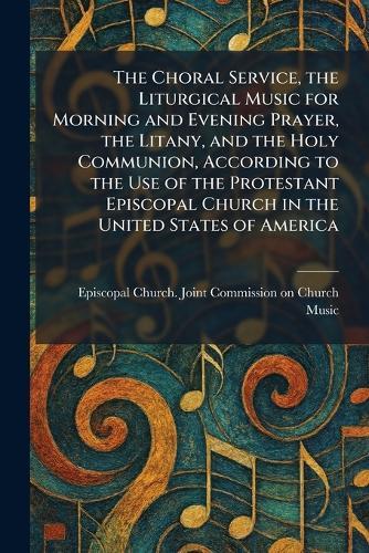 The Choral Service, the Liturgical Music for Morning and Evening Prayer, the Litany, and the Holy Communion, According to the Use of the Protestant Episcopal Church in the United States of America