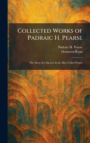 Collected Works of Padraic H. Pearse: The Story of a Success & the Man Called Pearse