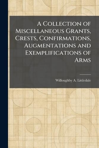 A Collection of Miscellaneous Grants, Crests, Confirmations, Augmentations and Exemplifications of Arms