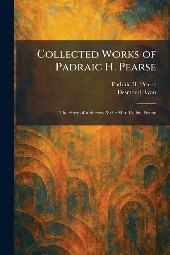 Collected Works of Padraic H. Pearse: The Story of a Success & the Man Called Pearse