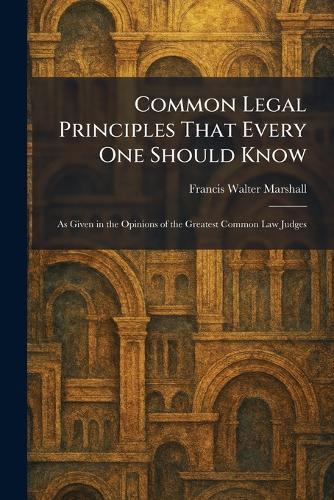 Common Legal Principles That Every One Should Know: As Given in the Opinions of the Greatest Common Law Judges
