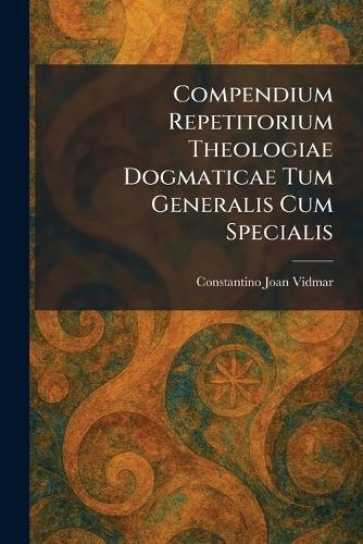Compendium Repetitorium Theologiae Dogmaticae Tum Generalis Cum Specialis