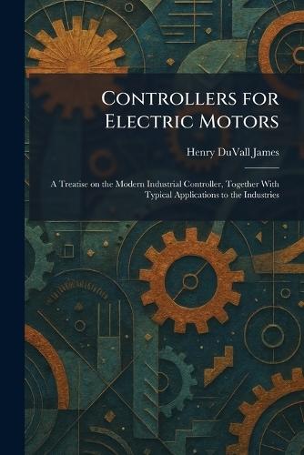 Controllers for Electric Motors: A Treatise on the Modern Industrial Controller, Together With Typical Applications to the Industries