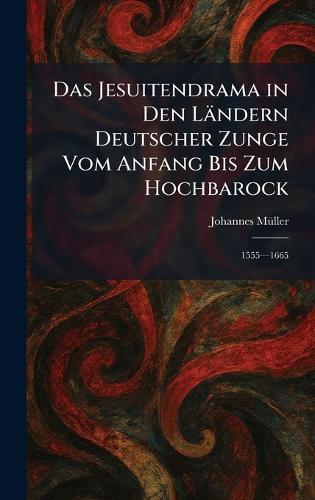 Das Jesuitendrama in Den Ländern Deutscher Zunge Vom Anfang Bis Zum Hochbarock: 1555â""1665
