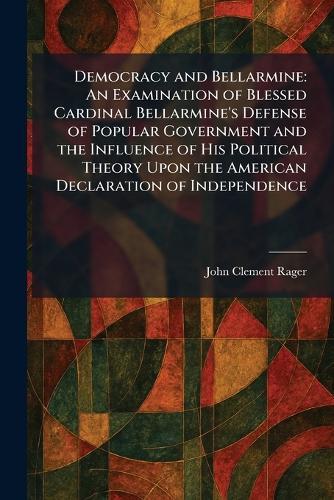Democracy and Bellarmine: An Examination of Blessed Cardinal Bellarmine's Defense of Popular Government and the Influence of His Political Theory Upon the American Declaration of Independence