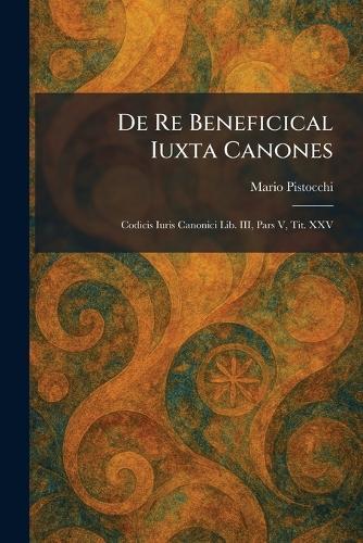 De Re Beneficical Iuxta Canones: Codicis Iuris Canonici Lib. III, Pars V, Tit. XXV