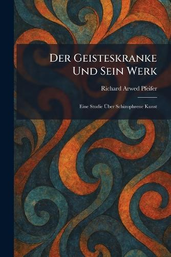 Der Geisteskranke Und Sein Werk: Eine Studie Ãber Schizophrene Kunst