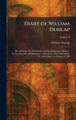 Diary of William Dunlap: The Memoirs of a Dramatist, Theatrical Manager, Painter, Critic, Novelist, and Historian. 3 March 16, 1832 - December 31, 1834; Index to Volumes I - III
