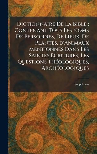 Dictionnaire De La Bible: Contenant Tous Les Noms De Personnes, De Lieux, De Plantes, d'Animaux MentionneÌ s Dans Les Saintes Ecritures, Les Questions TheÌ ologiques, ArcheÌ ologiques: SuppleÌ ment