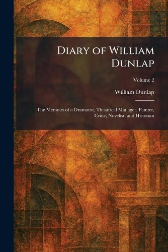 Diary of William Dunlap: The Memoirs of a Dramatist, Theatrical Manager, Painter, Critic, Novelist, and Historian