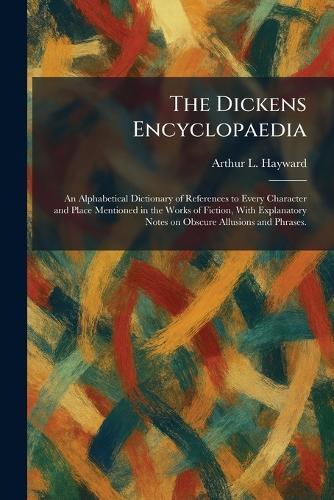 The Dickens Encyclopaedia: An Alphabetical Dictionary of References to Every Character and Place Mentioned in the Works of Fiction, With Explanatory Notes on Obscure Allusions and Phrases.