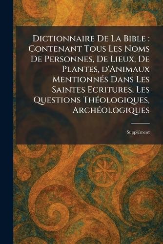 Dictionnaire De La Bible: Contenant Tous Les Noms De Personnes, De Lieux, De Plantes, d'Animaux MentionneÌ s Dans Les Saintes Ecritures, Les Questions TheÌ ologiques, ArcheÌ ologiques: SuppleÌ ment