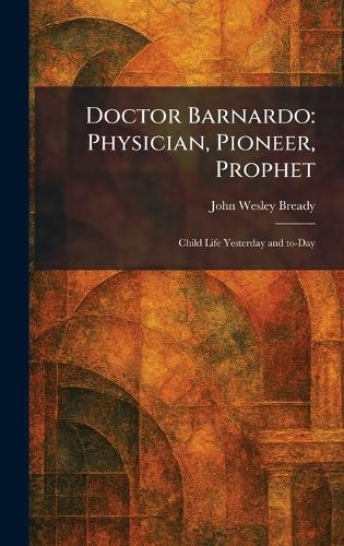Doctor Barnardo: Physician, Pioneer, Prophet: Child Life Yesterday and To-Day