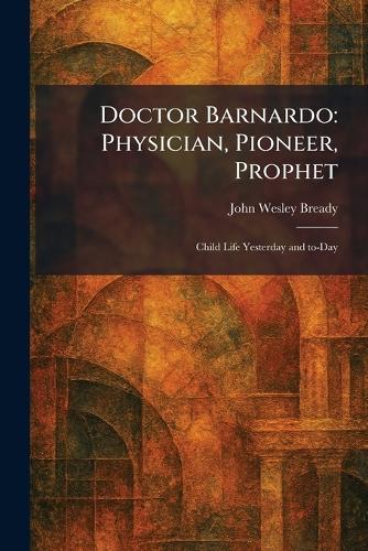 Doctor Barnardo: Physician, Pioneer, Prophet: Child Life Yesterday and To-Day