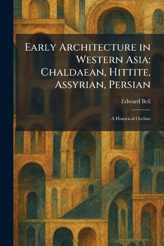Early Architecture in Western Asia: Chaldaean, Hittite, Assyrian, Persian: A Historical Outline
