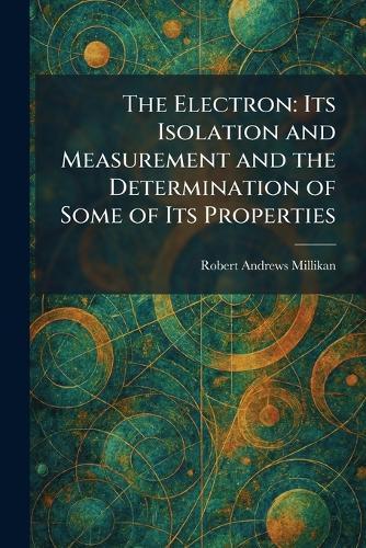 The Electron: Its Isolation and Measurement and the Determination of Some of Its Properties