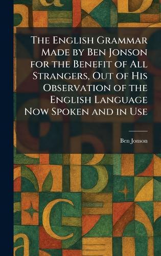 The English Grammar Made by Ben Jonson for the Benefit of All Strangers, Out of His Observation of the English Language Now Spoken and in Use