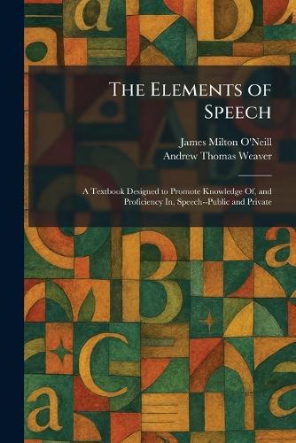 The Elements of Speech: A Textbook Designed to Promote Knowledge Of, and Proficiency In, Speech--Public and Private