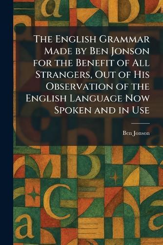 The English Grammar Made by Ben Jonson for the Benefit of All Strangers, Out of His Observation of the English Language Now Spoken and in Use