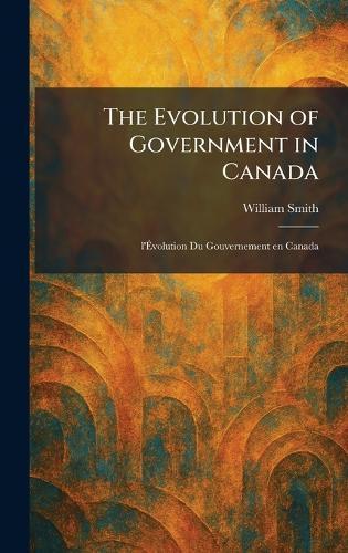 The Evolution of Government in Canada: L'Ãvolution Du Gouvernement En Canada