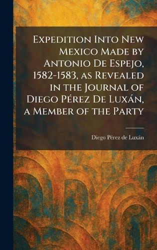 Expedition Into New Mexico Made by Antonio De Espejo, 1582-1583, as Revealed in the Journal of Diego PÃ(c)rez De Luxàn, a Member of the Party
