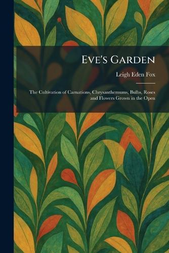 Eve's Garden: The Cultivation of Carnations, Chrysanthemums, Bulbs, Roses and Flowers Grown in the Open
