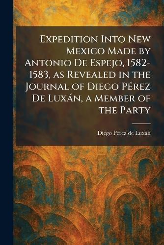 Expedition Into New Mexico Made by Antonio De Espejo, 1582-1583, as Revealed in the Journal of Diego PÃ(c)rez De Luxàn, a Member of the Party