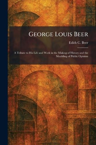 George Louis Beer: A Tribute to His Life and Work in the Making of History and the Moulding of Public Opinion