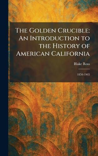The Golden Crucible: An Introduction to the History of American California: 1850-1905