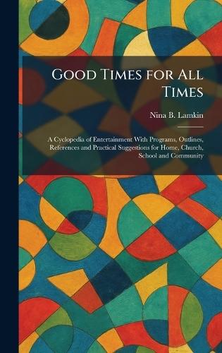 Good Times for All Times: A Cyclopedia of Entertainment With Programs, Outlines, References and Practical Suggestions for Home, Church, School and Community