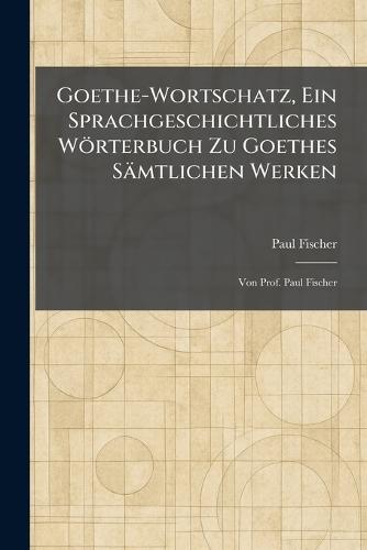 Goethe-Wortschatz, Ein Sprachgeschichtliches Wörterbuch Zu Goethes Sämtlichen Werken: Von Prof. Paul Fischer