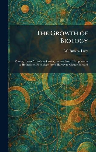 The Growth of Biology: Zoology From Aristotle to Cuvier, Botany From Theophrastus to Hofmeister, Physiology From Harvey to Claude Bernard