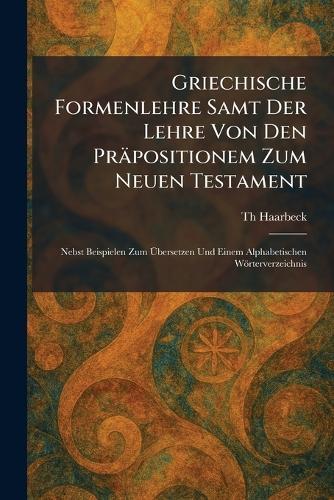 Griechische Formenlehre Samt Der Lehre Von Den Präpositionem Zum Neuen Testament: Nebst Beispielen Zum Ãbersetzen Und Einem Alphabetischen Wörterverzeichnis