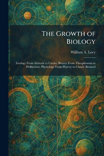 The Growth of Biology: Zoology From Aristotle to Cuvier, Botany From Theophrastus to Hofmeister, Physiology From Harvey to Claude Bernard
