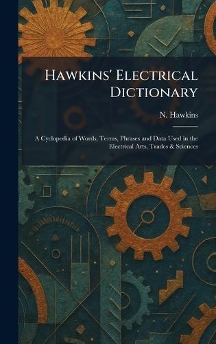 Hawkins' Electrical Dictionary: A Cyclopedia of Words, Terms, Phrases and Data Used in the Electrical Arts, Trades & Sciences