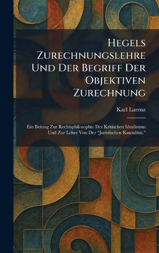 Hegels Zurechnungslehre Und Der Begriff Der Objektiven Zurechnung: Ein Beitrag Zur Rechtsphilosophie Des Kritischen Idealismus Und Zur Lehre Von Der ""Juristischen Kausalität.""